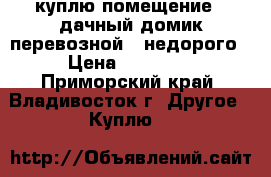 куплю помещение / дачный домик,перевозной /,недорого › Цена ­ 70 000 - Приморский край, Владивосток г. Другое » Куплю   